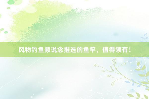 风物钓鱼频说念推选的鱼竿，值得领有！