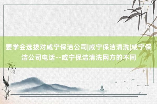 要学会选拔对咸宁保洁公司|咸宁保洁清洗|咸宁保洁公司电话--咸宁保洁清洗网方的不同