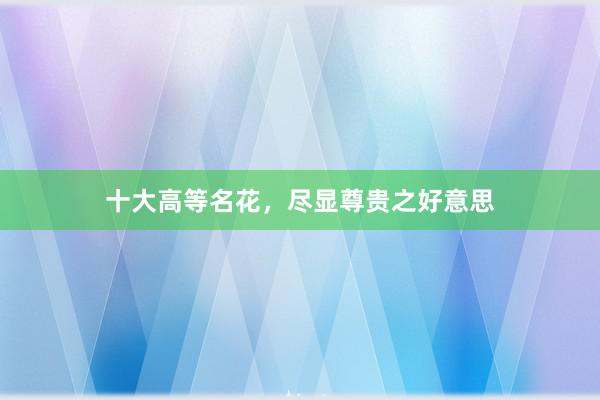 十大高等名花，尽显尊贵之好意思